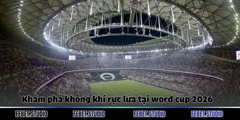 Khám phá không khí rực lửa tại word cup 2026